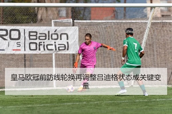 皇马欧冠前防线轮换再调整吕迪格状态成关键变量