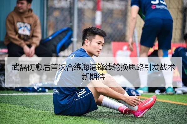 武磊伤愈后首次合练海港锋线轮换思路引发战术新期待