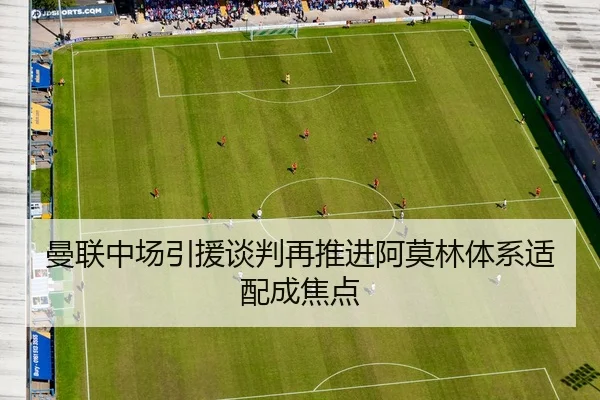 曼联中场引援谈判再推进阿莫林体系适配成焦点