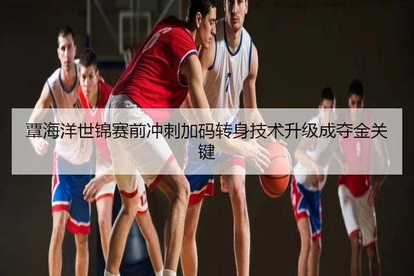 覃海洋世锦赛前冲刺加码转身技术升级成夺金关键