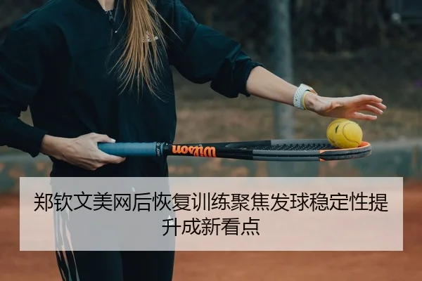 郑钦文美网后恢复训练聚焦发球稳定性提升成新看点