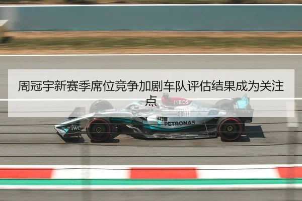 周冠宇新赛季席位竞争加剧车队评估结果成为关注点