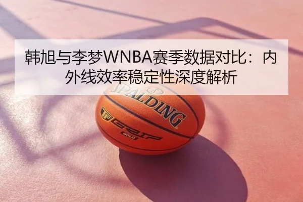 韩旭与李梦WNBA赛季数据对比：内外线效率稳定性深度解析